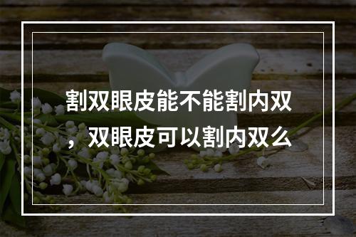 割双眼皮能不能割内双，双眼皮可以割内双么