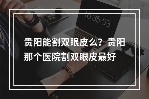 贵阳能割双眼皮么？贵阳那个医院割双眼皮最好