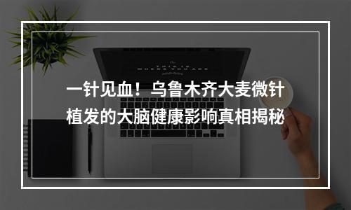 一针见血！乌鲁木齐大麦微针植发的大脑健康影响真相揭秘