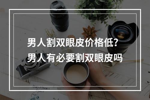 男人割双眼皮价格低？男人有必要割双眼皮吗