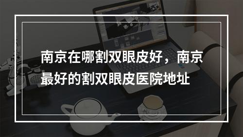 南京在哪割双眼皮好，南京最好的割双眼皮医院地址