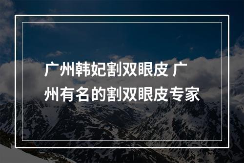 广州韩妃割双眼皮 广州有名的割双眼皮专家