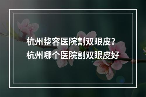 杭州整容医院割双眼皮？杭州哪个医院割双眼皮好