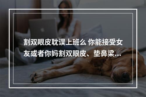 割双眼皮耽误上班么 你能接受女友或者你妈割双眼皮、垫鼻梁吗