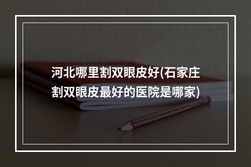 河北哪里割双眼皮好(石家庄割双眼皮最好的医院是哪家)