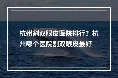 杭州割双眼皮医院排行？杭州哪个医院割双眼皮最好