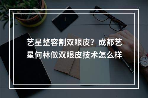 艺星整容割双眼皮？成都艺星何林做双眼皮技术怎么样