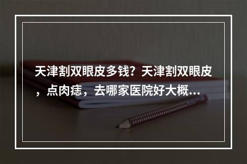 天津割双眼皮多钱？天津割双眼皮，点肉痣，去哪家医院好大概多少钱正规甲级医院，不要美容院哈