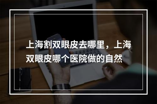 上海割双眼皮去哪里，上海双眼皮哪个医院做的自然