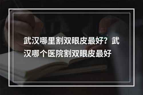 武汉哪里割双眼皮最好？武汉哪个医院割双眼皮最好