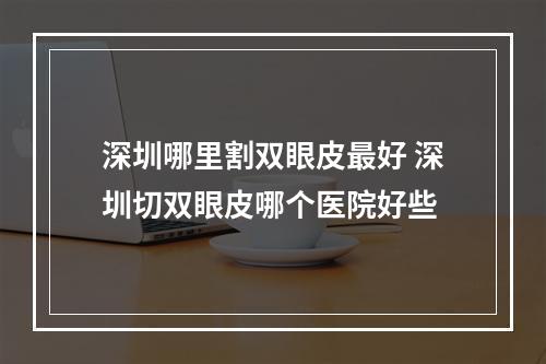 深圳哪里割双眼皮最好 深圳切双眼皮哪个医院好些