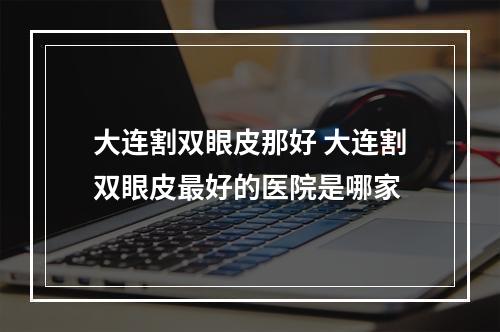 大连割双眼皮那好 大连割双眼皮最好的医院是哪家