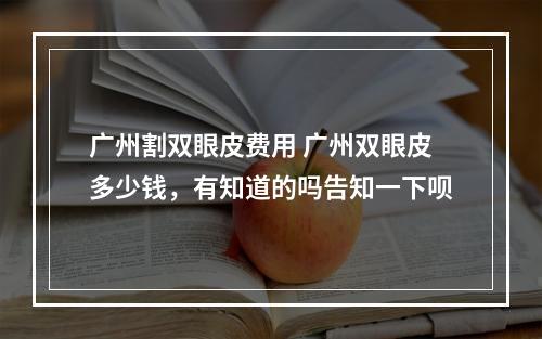 广州割双眼皮费用 广州双眼皮多少钱，有知道的吗告知一下呗