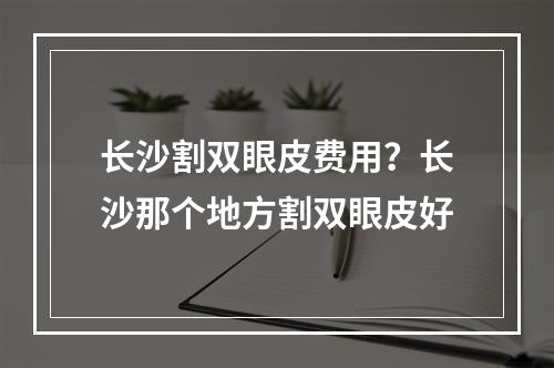 长沙割双眼皮费用？长沙那个地方割双眼皮好