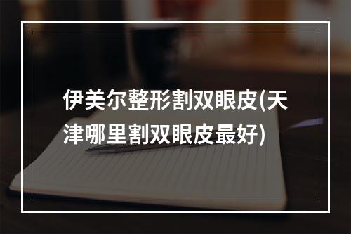 伊美尔整形割双眼皮(天津哪里割双眼皮最好)