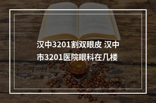 汉中3201割双眼皮 汉中市3201医院眼科在几楼