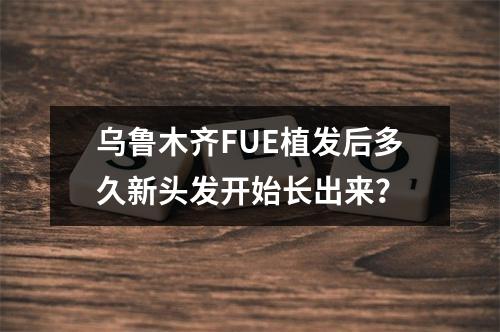 乌鲁木齐FUE植发后多久新头发开始长出来？