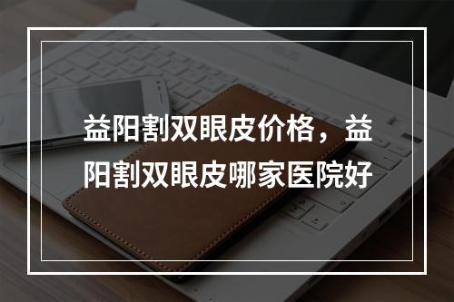 益阳割双眼皮价格，益阳割双眼皮哪家医院好