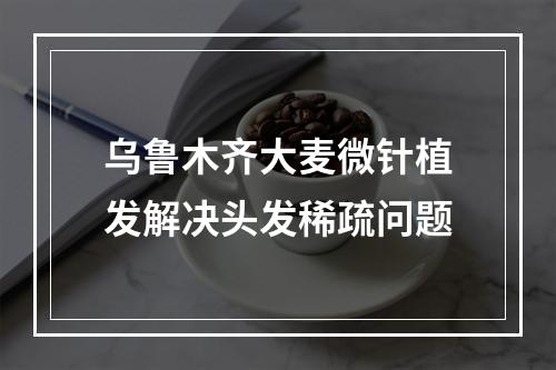 乌鲁木齐大麦微针植发解决头发稀疏问题