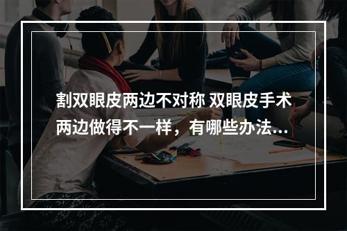 割双眼皮两边不对称 双眼皮手术两边做得不一样，有哪些办法可以解决