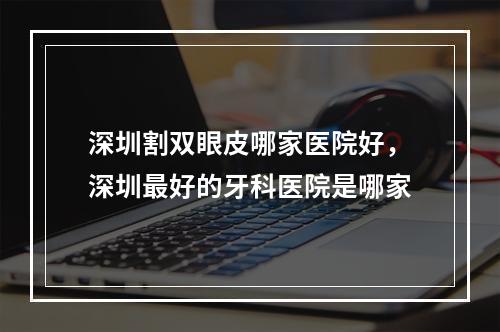 深圳割双眼皮哪家医院好，深圳最好的牙科医院是哪家