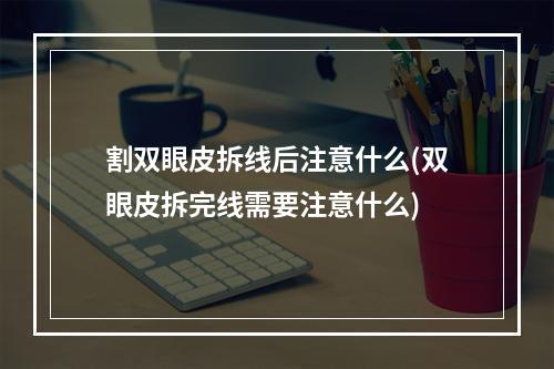 割双眼皮拆线后注意什么(双眼皮拆完线需要注意什么)