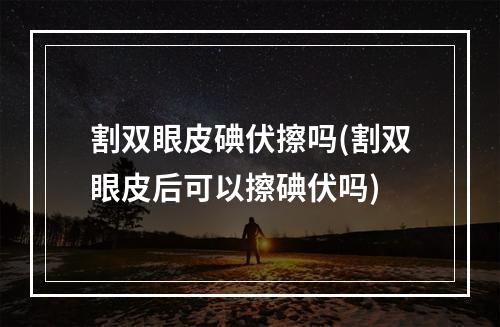 割双眼皮碘伏擦吗(割双眼皮后可以擦碘伏吗)