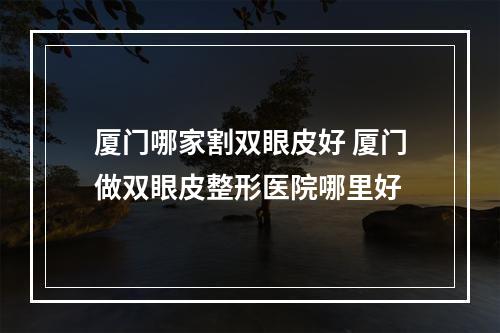 厦门哪家割双眼皮好 厦门做双眼皮整形医院哪里好