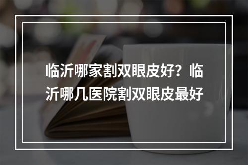 临沂哪家割双眼皮好？临沂哪几医院割双眼皮最好