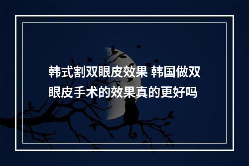 韩式割双眼皮效果 韩国做双眼皮手术的效果真的更好吗