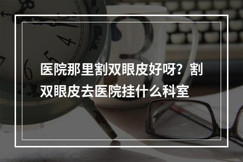 医院那里割双眼皮好呀？割双眼皮去医院挂什么科室