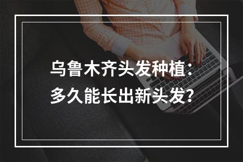 乌鲁木齐头发种植：多久能长出新头发？