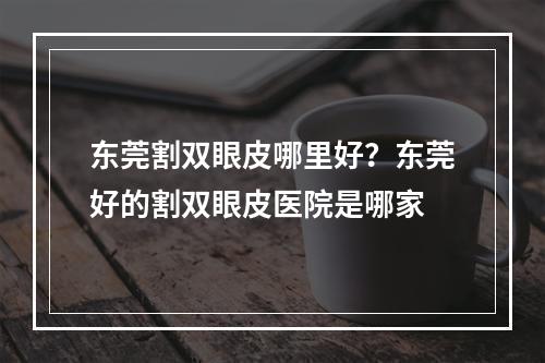 东莞割双眼皮哪里好？东莞好的割双眼皮医院是哪家