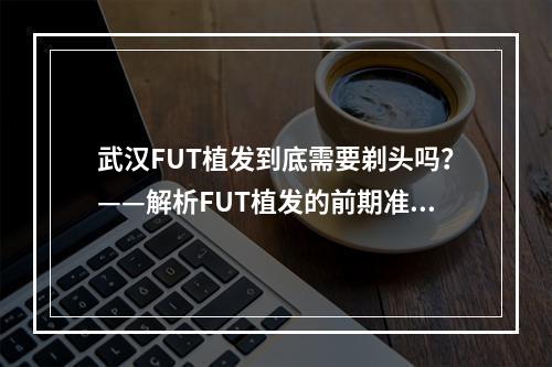 武汉FUT植发到底需要剃头吗？——解析FUT植发的前期准备工作