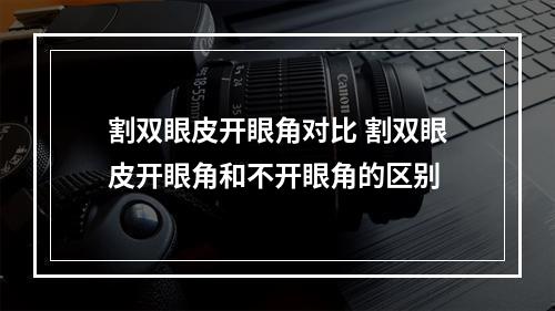 割双眼皮开眼角对比 割双眼皮开眼角和不开眼角的区别