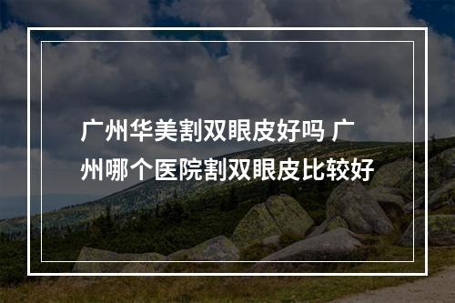 广州华美割双眼皮好吗 广州哪个医院割双眼皮比较好