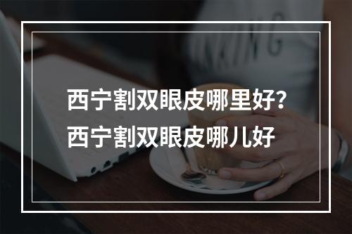 西宁割双眼皮哪里好？西宁割双眼皮哪儿好