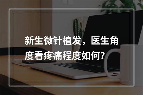 新生微针植发，医生角度看疼痛程度如何？