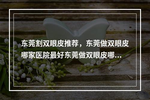 东莞割双眼皮推荐，东莞做双眼皮哪家医院最好东莞做双眼皮哪家