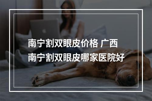 南宁割双眼皮价格 广西南宁割双眼皮哪家医院好