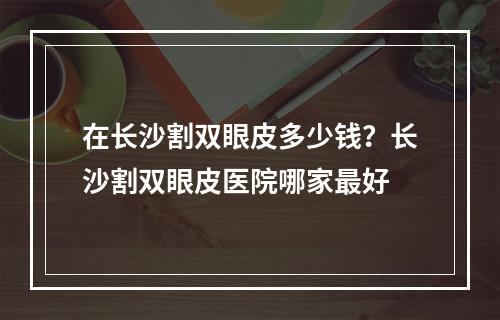 在长沙割双眼皮多少钱？长沙割双眼皮医院哪家最好