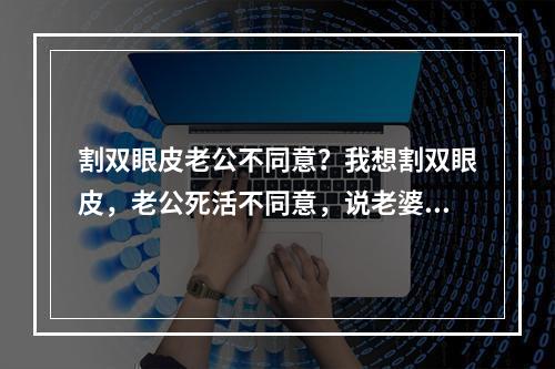 割双眼皮老公不同意？我想割双眼皮，老公死活不同意，说老婆不可以瞎整，女朋友随意，什么意思