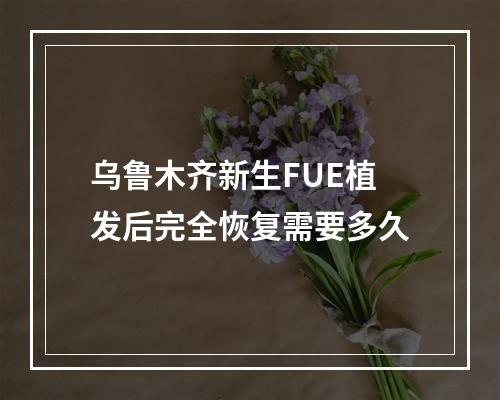 乌鲁木齐新生FUE植发后完全恢复需要多久