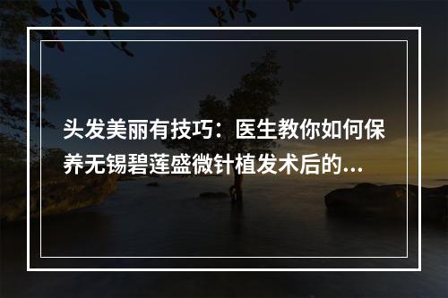 头发美丽有技巧：医生教你如何保养无锡碧莲盛微针植发术后的头发