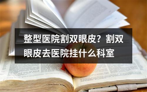 整型医院割双眼皮？割双眼皮去医院挂什么科室