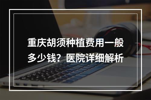 重庆胡须种植费用一般多少钱？医院详细解析