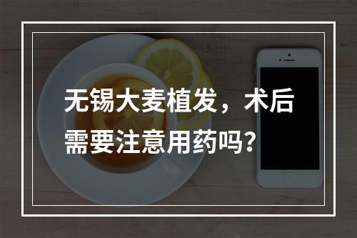 无锡大麦植发，术后需要注意用药吗？