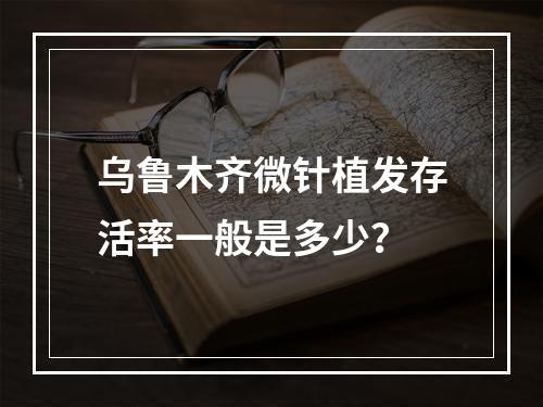 乌鲁木齐微针植发存活率一般是多少？