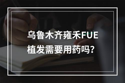 乌鲁木齐雍禾FUE植发需要用药吗？