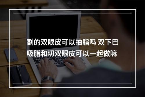 割的双眼皮可以抽脂吗 双下巴吸脂和切双眼皮可以一起做嘛